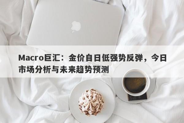 Macro巨汇：金价自日低强势反弹，今日市场分析与未来趋势预测
