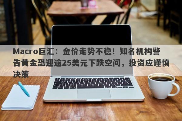 Macro巨汇：金价走势不稳！知名机构警告黄金恐迎逾25美元下跌空间，投资应谨慎决策