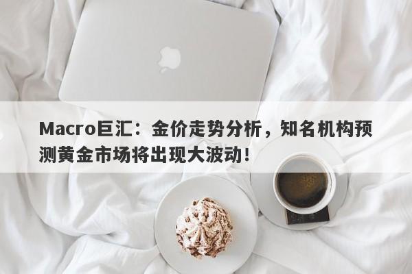 Macro巨汇：金价走势分析，知名机构预测黄金市场将出现大波动！