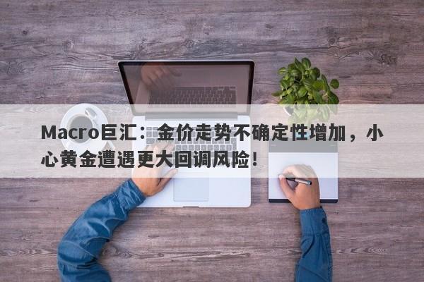 Macro巨汇：金价走势不确定性增加，小心黄金遭遇更大回调风险！