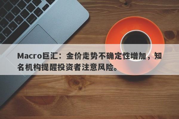 Macro巨汇：金价走势不确定性增加，知名机构提醒投资者注意风险。