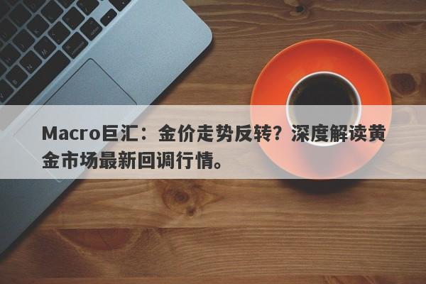 Macro巨汇：金价走势反转？深度解读黄金市场最新回调行情。