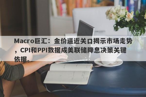 Macro巨汇：金价逼近关口揭示市场走势，CPI和PPI数据成美联储降息决策关键依据。