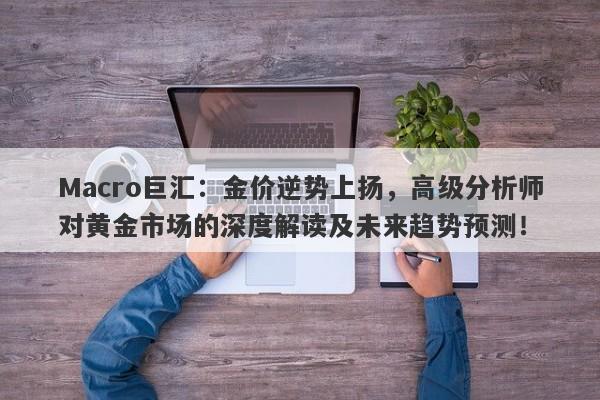 Macro巨汇：金价逆势上扬，高级分析师对黄金市场的深度解读及未来趋势预测！