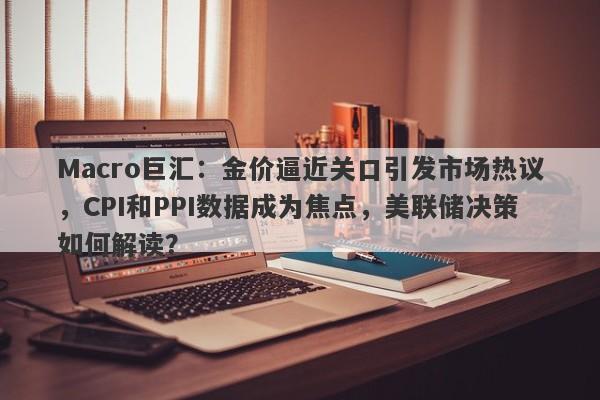 Macro巨汇：金价逼近关口引发市场热议，CPI和PPI数据成为焦点，美联储决策如何解读？