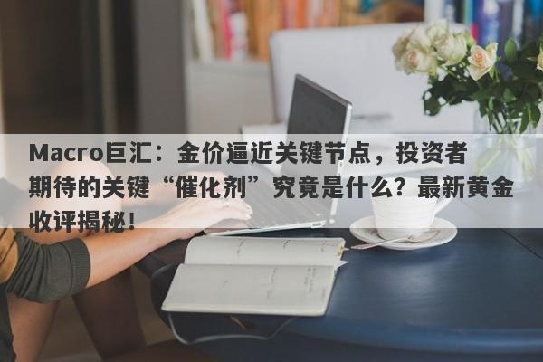 Macro巨汇：金价逼近关键节点，投资者期待的关键“催化剂”究竟是什么？最新黄金收评揭秘！