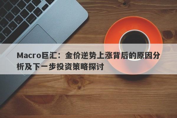 Macro巨汇：金价逆势上涨背后的原因分析及下一步投资策略探讨