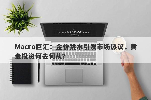 Macro巨汇：金价跳水引发市场热议，黄金投资何去何从？