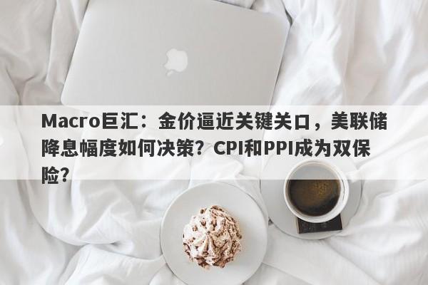 Macro巨汇：金价逼近关键关口，美联储降息幅度如何决策？CPI和PPI成为双保险？