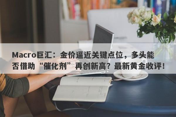 Macro巨汇：金价逼近关键点位，多头能否借助“催化剂”再创新高？最新黄金收评！