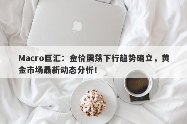 Macro巨汇：金价震荡下行趋势确立，黄金市场最新动态分析！