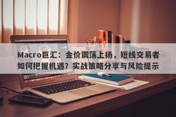 Macro巨汇：金价震荡上扬，短线交易者如何把握机遇？实战策略分享与风险提示
