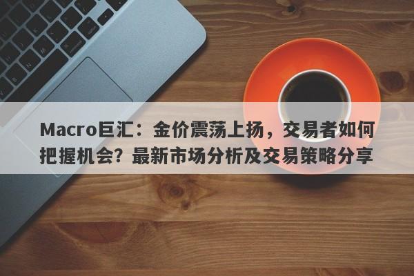 Macro巨汇：金价震荡上扬，交易者如何把握机会？最新市场分析及交易策略分享