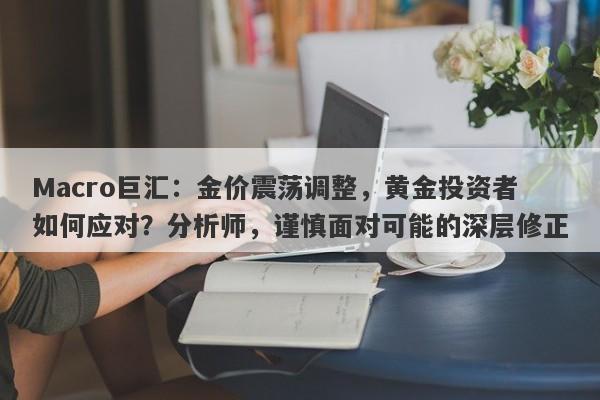Macro巨汇：金价震荡调整，黄金投资者如何应对？分析师，谨慎面对可能的深层修正