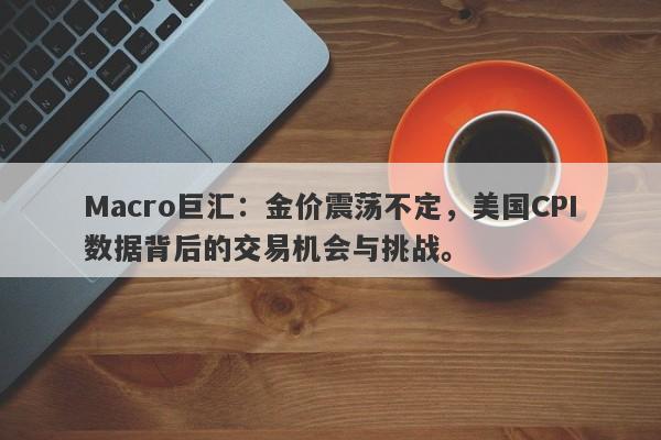 Macro巨汇：金价震荡不定，美国CPI数据背后的交易机会与挑战。