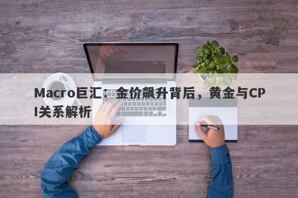 Macro巨汇：金价飙升背后，黄金与CPI关系解析