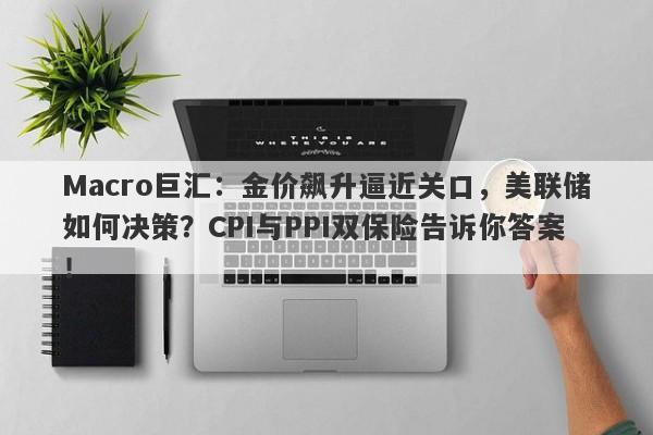 Macro巨汇：金价飙升逼近关口，美联储如何决策？CPI与PPI双保险告诉你答案！