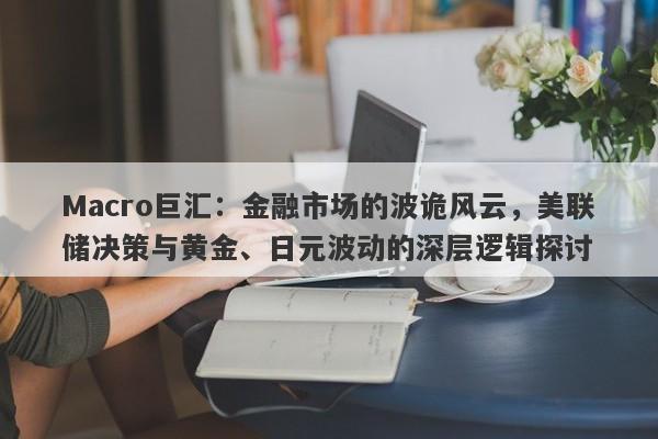 Macro巨汇：金融市场的波诡风云，美联储决策与黄金、日元波动的深层逻辑探讨