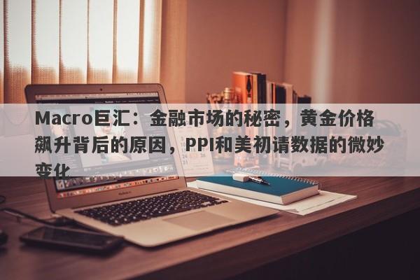 Macro巨汇：金融市场的秘密，黄金价格飙升背后的原因，PPI和美初请数据的微妙变化
