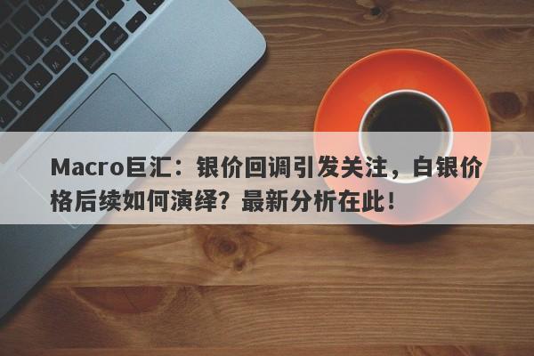 Macro巨汇：银价回调引发关注，白银价格后续如何演绎？最新分析在此！