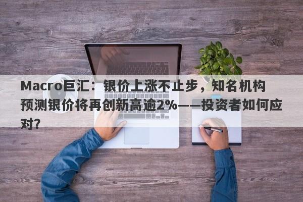 Macro巨汇：银价上涨不止步，知名机构预测银价将再创新高逾2%——投资者如何应对？