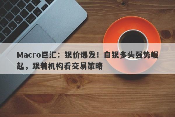 Macro巨汇：银价爆发！白银多头强势崛起，跟着机构看交易策略