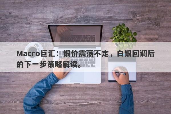 Macro巨汇：银价震荡不定，白银回调后的下一步策略解读。