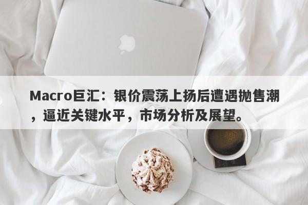 Macro巨汇：银价震荡上扬后遭遇抛售潮，逼近关键水平，市场分析及展望。