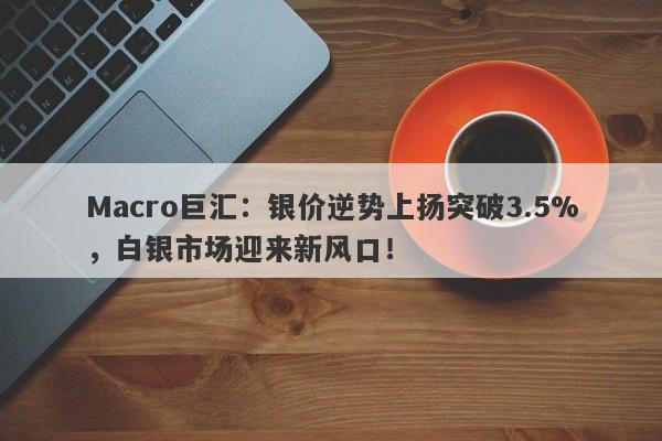 Macro巨汇：银价逆势上扬突破3.5%，白银市场迎来新风口！