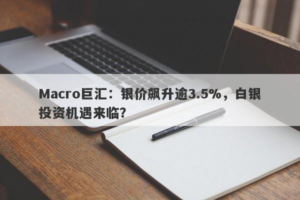 Macro巨汇：银价飙升逾3.5%，白银投资机遇来临？