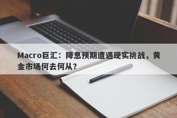 Macro巨汇：降息预期遭遇现实挑战，黄金市场何去何从？