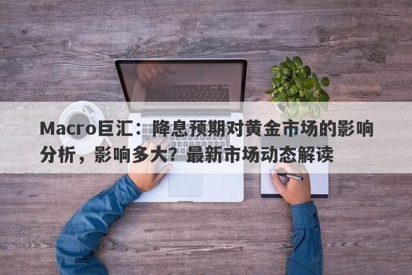 Macro巨汇：降息预期对黄金市场的影响分析，影响多大？最新市场动态解读