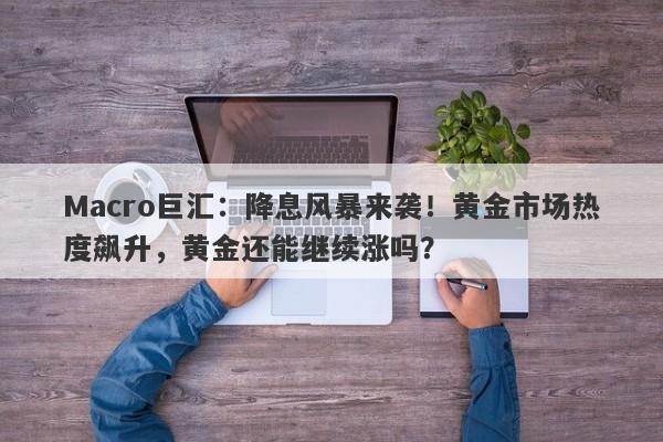 Macro巨汇：降息风暴来袭！黄金市场热度飙升，黄金还能继续涨吗？