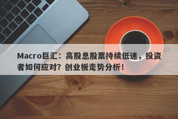 Macro巨汇：高股息股票持续低迷，投资者如何应对？创业板走势分析！