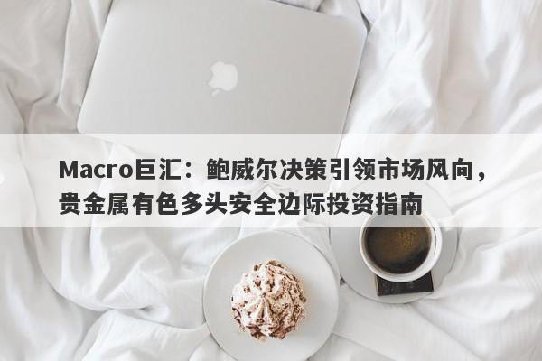 Macro巨汇：鲍威尔决策引领市场风向，贵金属有色多头安全边际投资指南