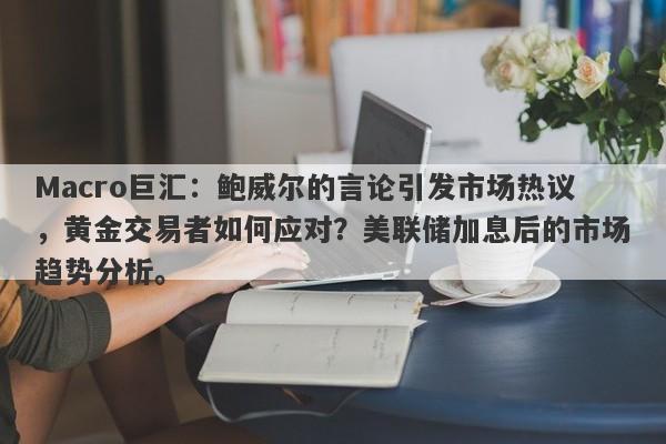 Macro巨汇：鲍威尔的言论引发市场热议，黄金交易者如何应对？美联储加息后的市场趋势分析。