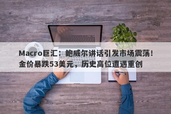 Macro巨汇：鲍威尔讲话引发市场震荡！金价暴跌53美元，历史高位遭遇重创