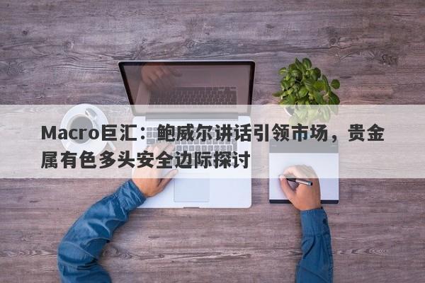 Macro巨汇：鲍威尔讲话引领市场，贵金属有色多头安全边际探讨