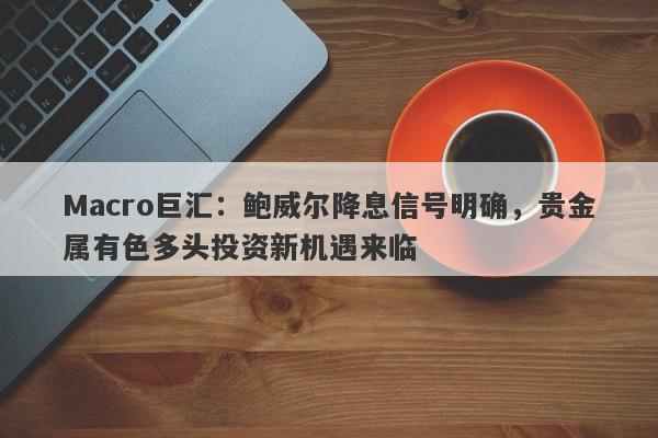 Macro巨汇：鲍威尔降息信号明确，贵金属有色多头投资新机遇来临