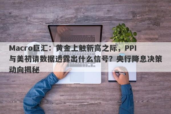 Macro巨汇：黄金上触新高之际，PPI与美初请数据透露出什么信号？央行降息决策动向揭秘