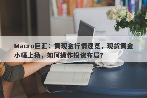 Macro巨汇：黄现金行情速览，现货黄金小幅上扬，如何操作投资布局？