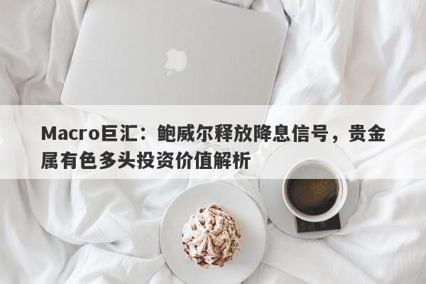 Macro巨汇：鲍威尔释放降息信号，贵金属有色多头投资价值解析