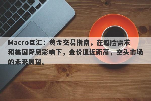 Macro巨汇：黄金交易指南，在避险需求和美国降息影响下，金价逼近新高，空头市场的未来展望。