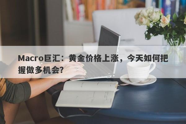 Macro巨汇：黄金价格上涨，今天如何把握做多机会？