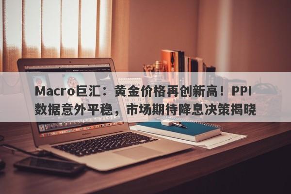 Macro巨汇：黄金价格再创新高！PPI数据意外平稳，市场期待降息决策揭晓