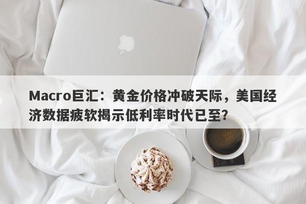 Macro巨汇：黄金价格冲破天际，美国经济数据疲软揭示低利率时代已至？