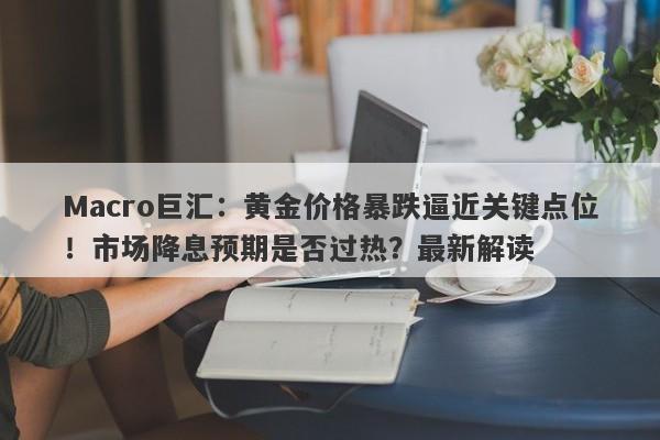 Macro巨汇：黄金价格暴跌逼近关键点位！市场降息预期是否过热？最新解读