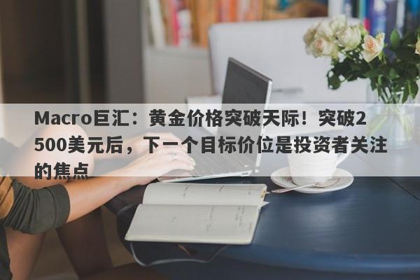 Macro巨汇：黄金价格突破天际！突破2500美元后，下一个目标价位是投资者关注的焦点