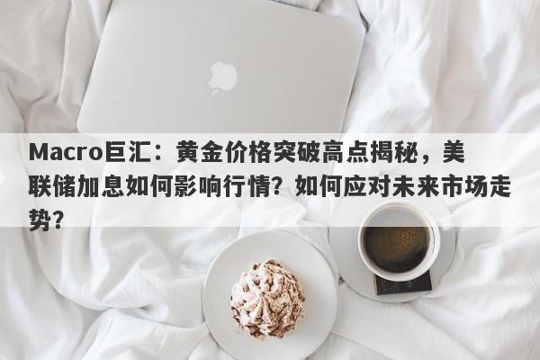 Macro巨汇：黄金价格突破高点揭秘，美联储加息如何影响行情？如何应对未来市场走势？