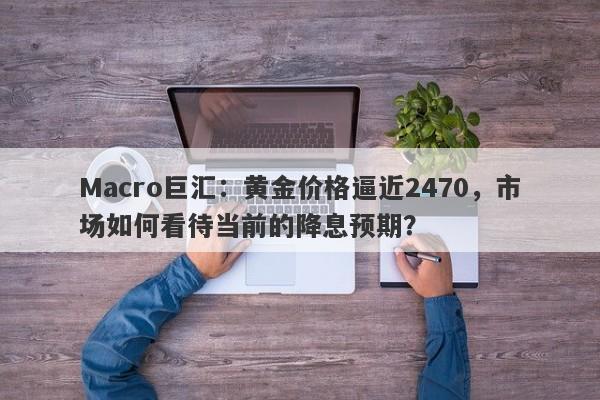 Macro巨汇：黄金价格逼近2470，市场如何看待当前的降息预期？